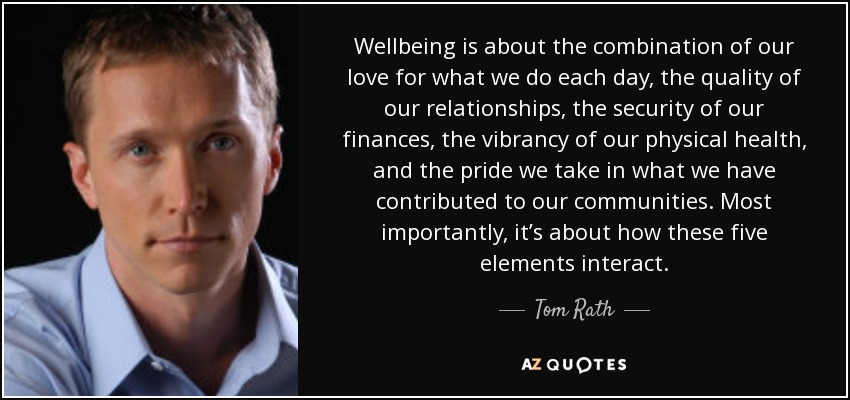 Wellbeing is about the combination of our love for what we do each day, the quality of our relationships, the security of our finances, the vibrancy of our physical health, and the pride we take in what we have contributed to our communities. Most importantly, it’s about how these five elements interact. - Tom Rath