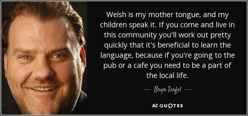 Welsh is my mother tongue, and my children speak it. If you come and live in this community you'll work out pretty quickly that it's beneficial to learn the language, because if you're going to the pub or a cafe you need to be a part of the local life. - Bryn Terfel