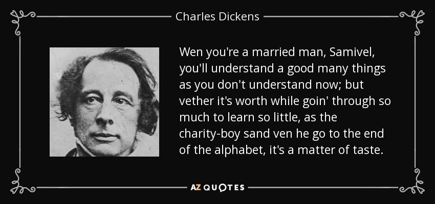 Wen you're a married man, Samivel, you'll understand a good many things as you don't understand now; but vether it's worth while goin' through so much to learn so little, as the charity-boy sand ven he go to the end of the alphabet, it's a matter of taste. - Charles Dickens