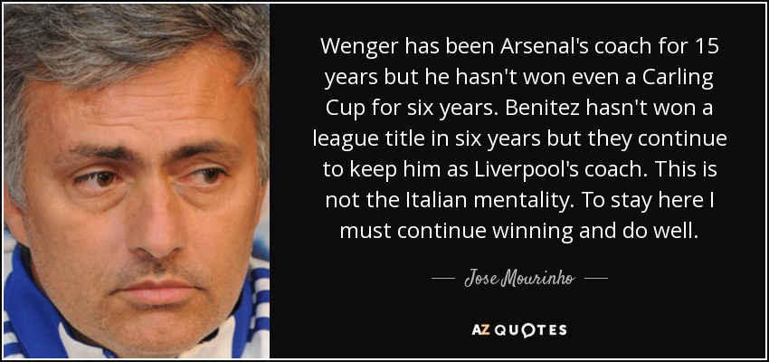 Wenger has been Arsenal's coach for 15 years but he hasn't won even a Carling Cup for six years. Benitez hasn't won a league title in six years but they continue to keep him as Liverpool's coach. This is not the Italian mentality. To stay here I must continue winning and do well. - Jose Mourinho