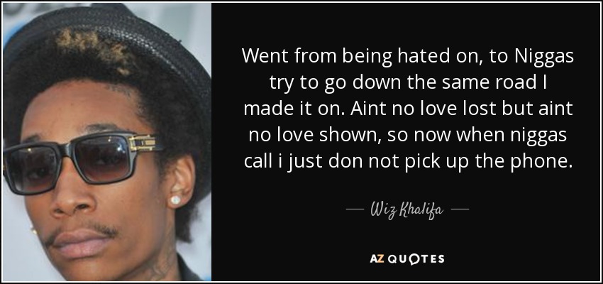 Went from being hated on, to Niggas try to go down the same road I made it on. Aint no love lost but aint no love shown, so now when niggas call i just don not pick up the phone. - Wiz Khalifa