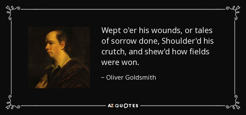Wept o'er his wounds, or tales of sorrow done, Shoulder'd his crutch, and shew'd how fields were won. - Oliver Goldsmith