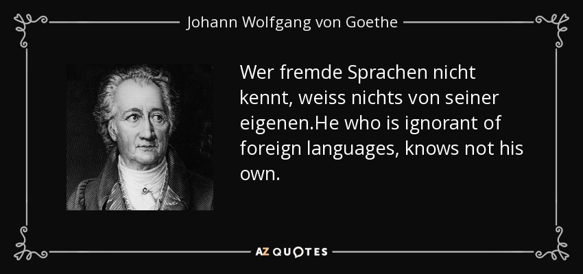 Wer fremde Sprachen nicht kennt, weiss nichts von seiner eigenen.He who is ignorant of foreign languages, knows not his own. - Johann Wolfgang von Goethe