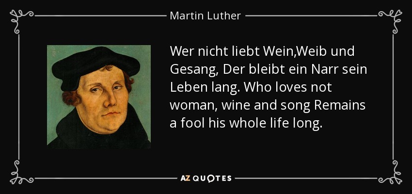 Wer nicht liebt Wein,Weib und Gesang, Der bleibt ein Narr sein Leben lang. Who loves not woman, wine and song Remains a fool his whole life long. - Martin Luther