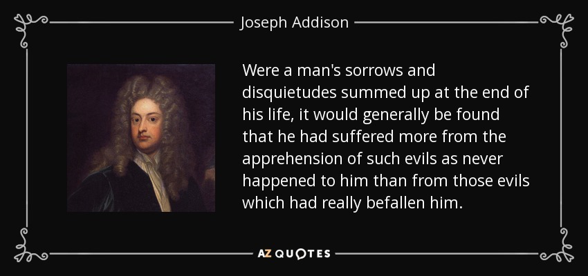 Were a man's sorrows and disquietudes summed up at the end of his life, it would generally be found that he had suffered more from the apprehension of such evils as never happened to him than from those evils which had really befallen him. - Joseph Addison