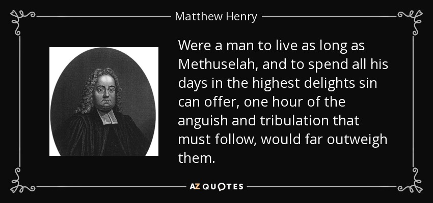 Were a man to live as long as Methuselah, and to spend all his days in the highest delights sin can offer, one hour of the anguish and tribulation that must follow, would far outweigh them. - Matthew Henry