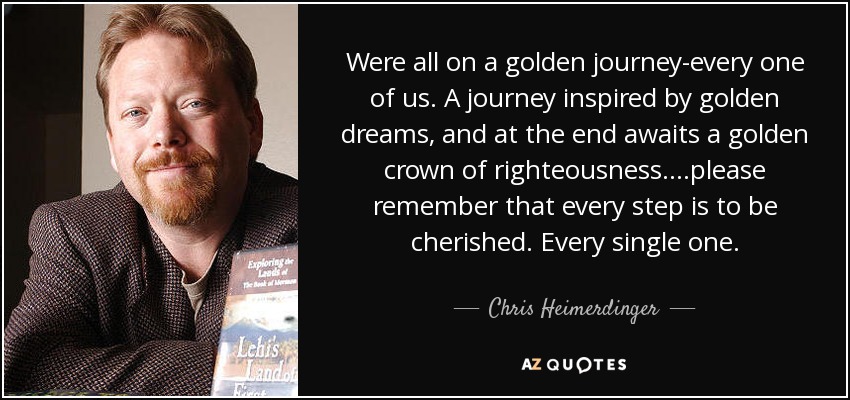 Were all on a golden journey-every one of us. A journey inspired by golden dreams, and at the end awaits a golden crown of righteousness....please remember that every step is to be cherished. Every single one. - Chris Heimerdinger