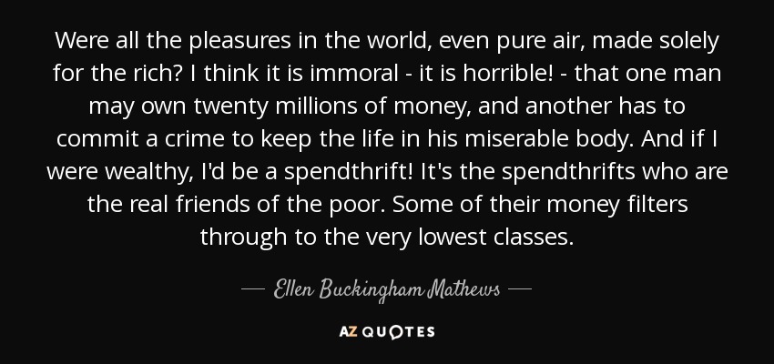 Were all the pleasures in the world, even pure air, made solely for the rich? I think it is immoral - it is horrible! - that one man may own twenty millions of money, and another has to commit a crime to keep the life in his miserable body. And if I were wealthy, I'd be a spendthrift! It's the spendthrifts who are the real friends of the poor. Some of their money filters through to the very lowest classes. - Ellen Buckingham Mathews