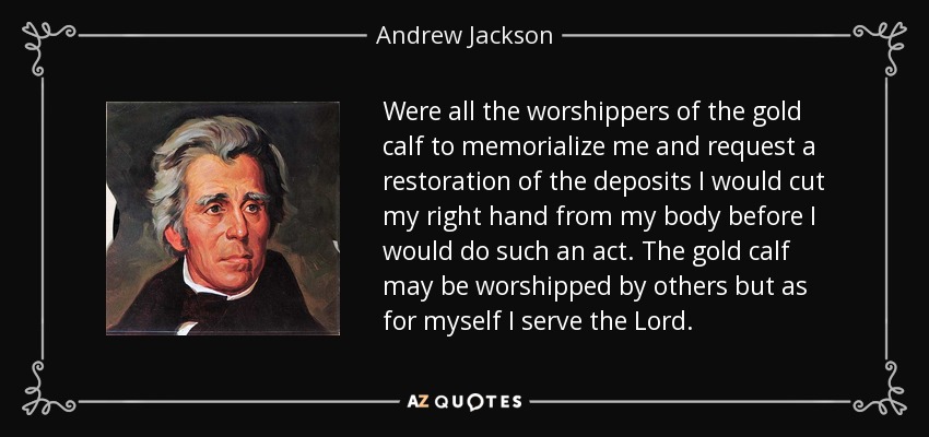 Were all the worshippers of the gold calf to memorialize me and request a restoration of the deposits I would cut my right hand from my body before I would do such an act. The gold calf may be worshipped by others but as for myself I serve the Lord. - Andrew Jackson