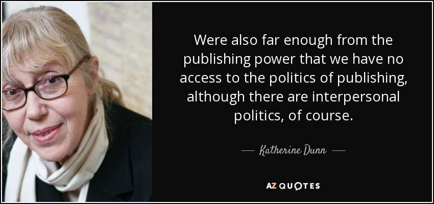Were also far enough from the publishing power that we have no access to the politics of publishing, although there are interpersonal politics, of course. - Katherine Dunn