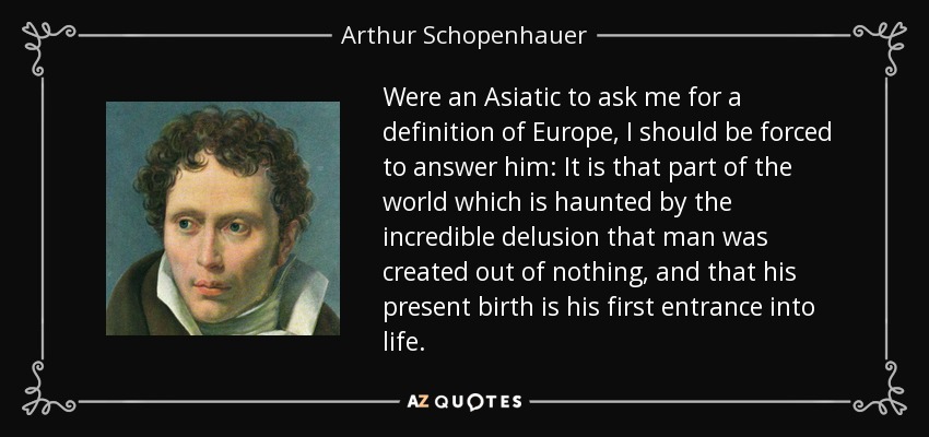Were an Asiatic to ask me for a definition of Europe, I should be forced to answer him: It is that part of the world which is haunted by the incredible delusion that man was created out of nothing, and that his present birth is his first entrance into life. - Arthur Schopenhauer