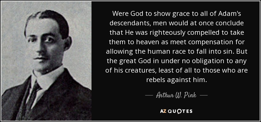 Were God to show grace to all of Adam's descendants, men would at once conclude that He was righteously compelled to take them to heaven as meet compensation for allowing the human race to fall into sin. But the great God in under no obligation to any of his creatures, least of all to those who are rebels against him. - Arthur W. Pink
