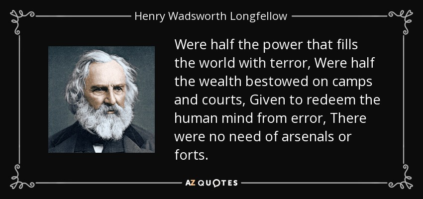 Were half the power that fills the world with terror, Were half the wealth bestowed on camps and courts, Given to redeem the human mind from error, There were no need of arsenals or forts. - Henry Wadsworth Longfellow