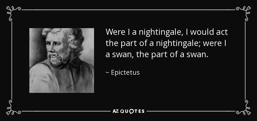 Were I a nightingale, I would act the part of a nightingale; were I a swan, the part of a swan. - Epictetus