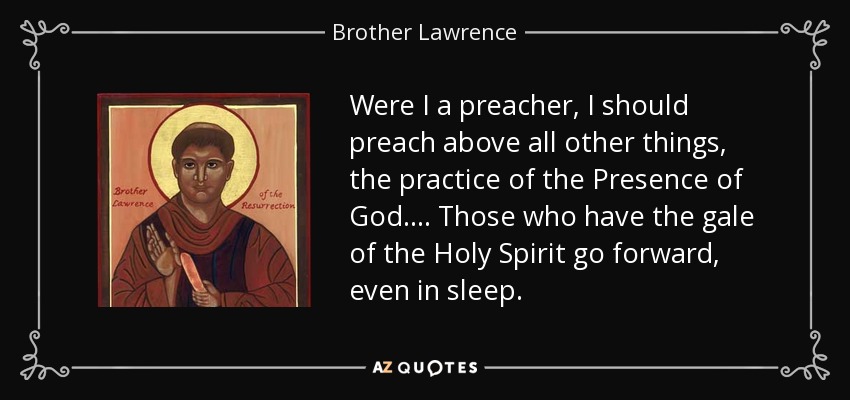 Were I a preacher, I should preach above all other things, the practice of the Presence of God.... Those who have the gale of the Holy Spirit go forward, even in sleep. - Brother Lawrence