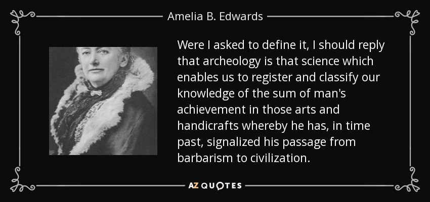 Were I asked to define it, I should reply that archeology is that science which enables us to register and classify our knowledge of the sum of man's achievement in those arts and handicrafts whereby he has, in time past, signalized his passage from barbarism to civilization. - Amelia B. Edwards