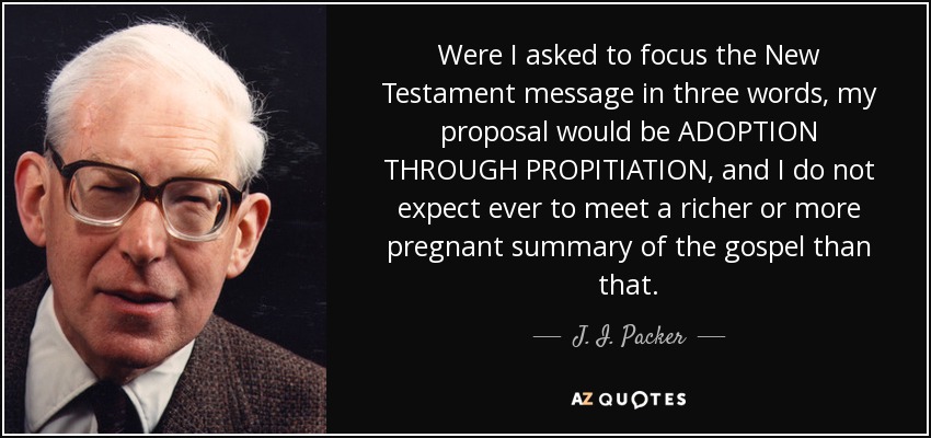 Were I asked to focus the New Testament message in three words, my proposal would be ADOPTION THROUGH PROPITIATION, and I do not expect ever to meet a richer or more pregnant summary of the gospel than that. - J. I. Packer