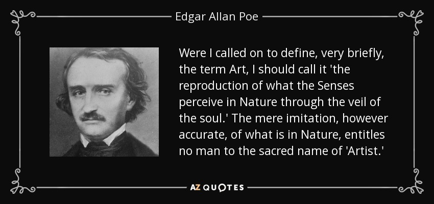 Were I called on to define, very briefly, the term Art, I should call it 'the reproduction of what the Senses perceive in Nature through the veil of the soul.' The mere imitation, however accurate, of what is in Nature, entitles no man to the sacred name of 'Artist.' - Edgar Allan Poe
