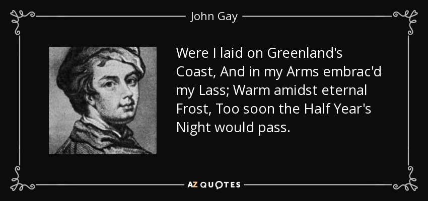 Were I laid on Greenland's Coast, And in my Arms embrac'd my Lass; Warm amidst eternal Frost, Too soon the Half Year's Night would pass. - John Gay