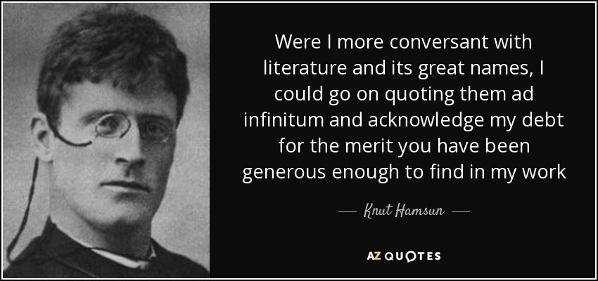 Were I more conversant with literature and its great names, I could go on quoting them ad infinitum and acknowledge my debt for the merit you have been generous enough to find in my work - Knut Hamsun