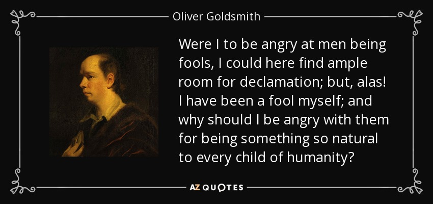 Were I to be angry at men being fools, I could here find ample room for declamation; but, alas! I have been a fool myself; and why should I be angry with them for being something so natural to every child of humanity? - Oliver Goldsmith