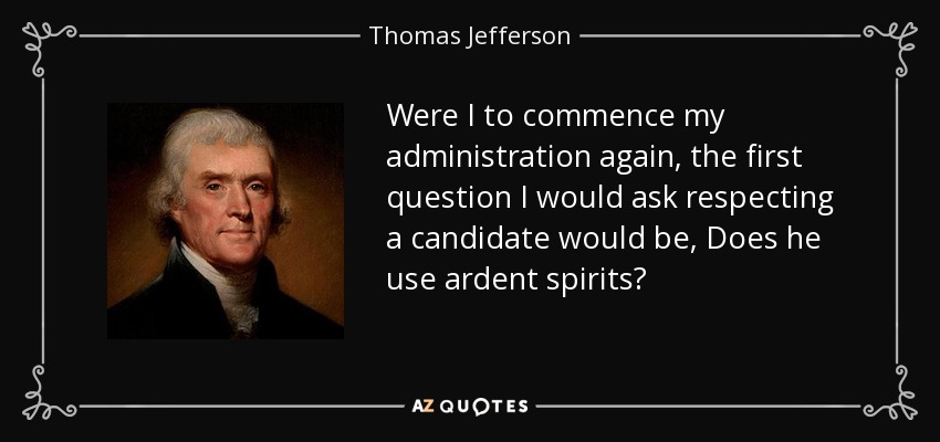 Were I to commence my administration again, the first question I would ask respecting a candidate would be, Does he use ardent spirits? - Thomas Jefferson