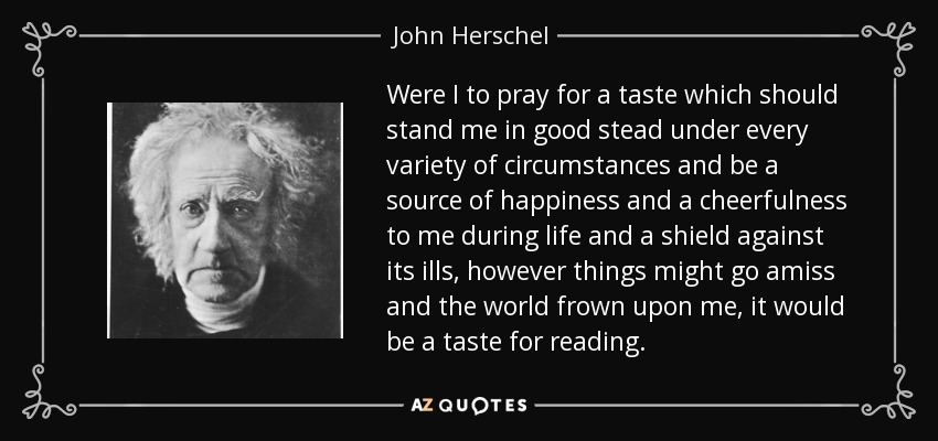 Were I to pray for a taste which should stand me in good stead under every variety of circumstances and be a source of happiness and a cheerfulness to me during life and a shield against its ills, however things might go amiss and the world frown upon me, it would be a taste for reading. - John Herschel