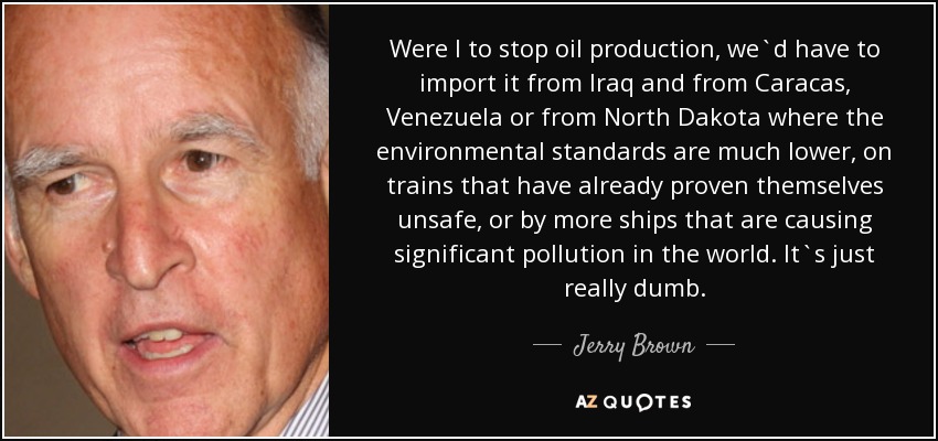 Were I to stop oil production, we`d have to import it from Iraq and from Caracas, Venezuela or from North Dakota where the environmental standards are much lower, on trains that have already proven themselves unsafe, or by more ships that are causing significant pollution in the world. It`s just really dumb. - Jerry Brown