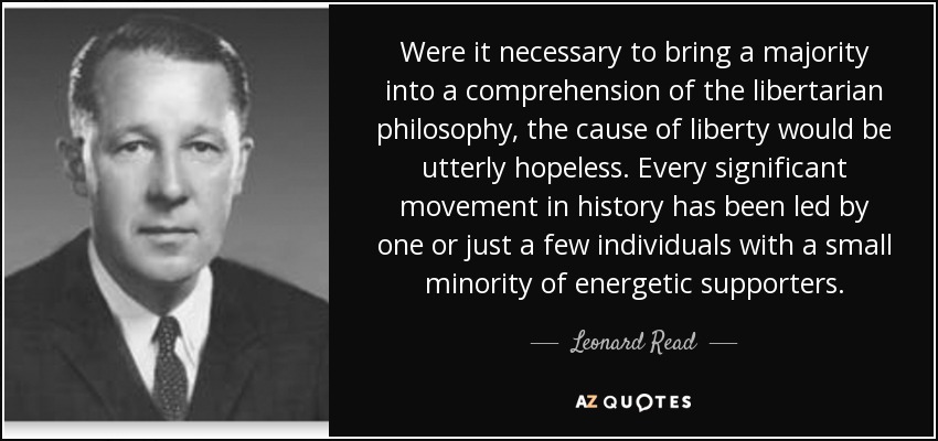 Were it necessary to bring a majority into a comprehension of the libertarian philosophy, the cause of liberty would be utterly hopeless. Every significant movement in history has been led by one or just a few individuals with a small minority of energetic supporters. - Leonard Read