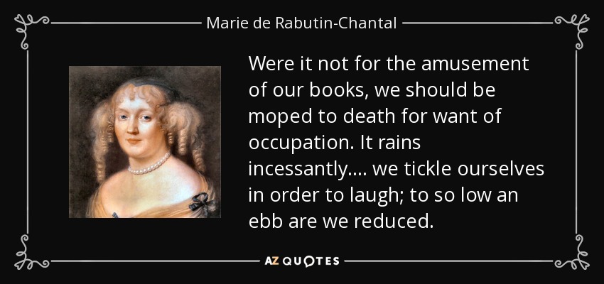 Were it not for the amusement of our books, we should be moped to death for want of occupation. It rains incessantly. ... we tickle ourselves in order to laugh; to so low an ebb are we reduced. - Marie de Rabutin-Chantal, marquise de Sevigne