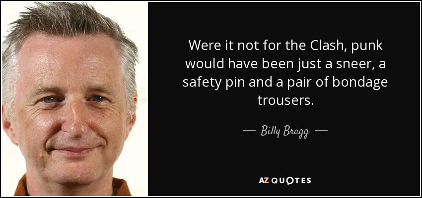 Were it not for the Clash, punk would have been just a sneer, a safety pin and a pair of bondage trousers. - Billy Bragg