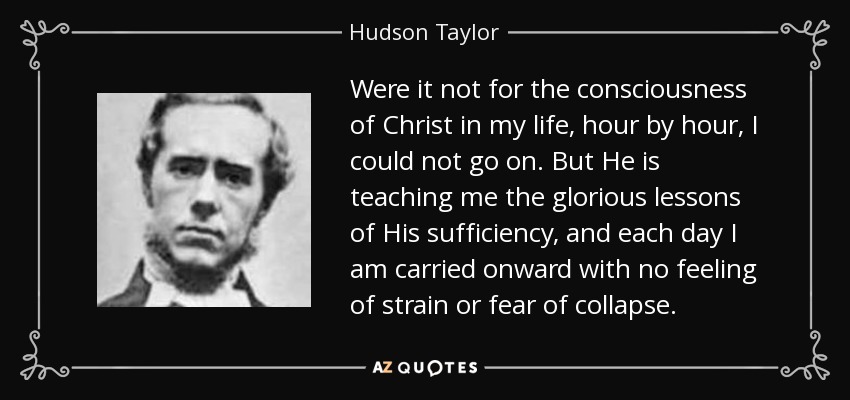 Were it not for the consciousness of Christ in my life, hour by hour, I could not go on. But He is teaching me the glorious lessons of His sufficiency, and each day I am carried onward with no feeling of strain or fear of collapse. - Hudson Taylor