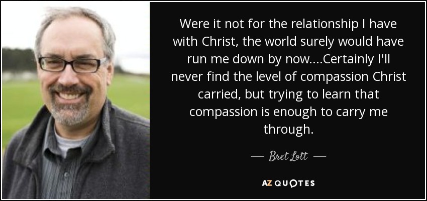 Were it not for the relationship I have with Christ, the world surely would have run me down by now....Certainly I'll never find the level of compassion Christ carried, but trying to learn that compassion is enough to carry me through. - Bret Lott