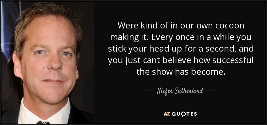 Were kind of in our own cocoon making it. Every once in a while you stick your head up for a second, and you just cant believe how successful the show has become. - Kiefer Sutherland