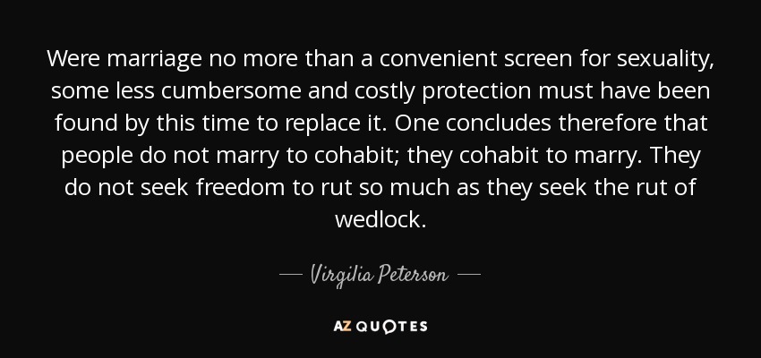 Were marriage no more than a convenient screen for sexuality, some less cumbersome and costly protection must have been found by this time to replace it. One concludes therefore that people do not marry to cohabit; they cohabit to marry. They do not seek freedom to rut so much as they seek the rut of wedlock. - Virgilia Peterson