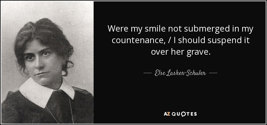 Were my smile not submerged in my countenance, / I should suspend it over her grave. - Else Lasker-Schuler