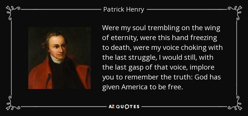 Were my soul trembling on the wing of eternity, were this hand freezing to death, were my voice choking with the last struggle, I would still, with the last gasp of that voice, implore you to remember the truth: God has given America to be free. - Patrick Henry