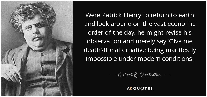 Were Patrick Henry to return to earth and look around on the vast economic order of the day, he might revise his observation and merely say ‘Give me death’-the alternative being manifestly impossible under modern conditions. - Gilbert K. Chesterton