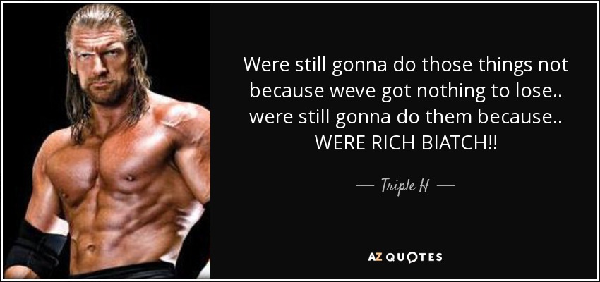 Were still gonna do those things not because weve got nothing to lose.. were still gonna do them because.. WERE RICH BIATCH!! - Triple H