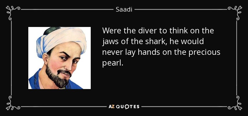 Were the diver to think on the jaws of the shark, he would never lay hands on the precious pearl. - Saadi