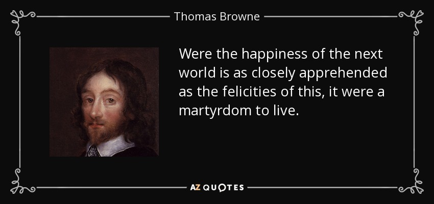 Were the happiness of the next world is as closely apprehended as the felicities of this, it were a martyrdom to live. - Thomas Browne