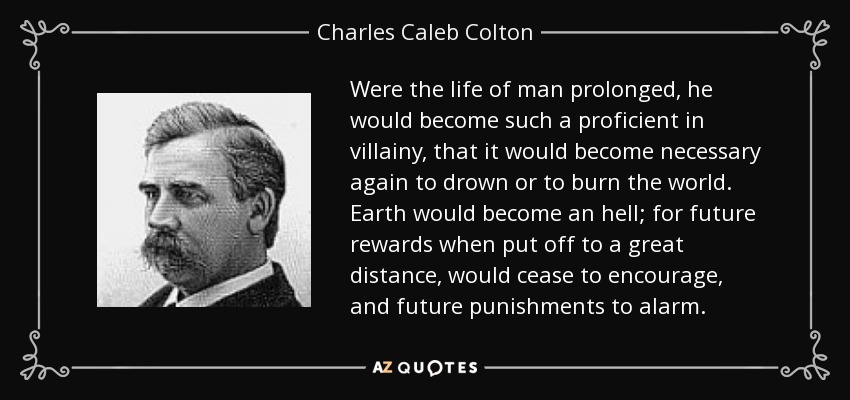 Were the life of man prolonged, he would become such a proficient in villainy, that it would become necessary again to drown or to burn the world. Earth would become an hell; for future rewards when put off to a great distance, would cease to encourage, and future punishments to alarm. - Charles Caleb Colton