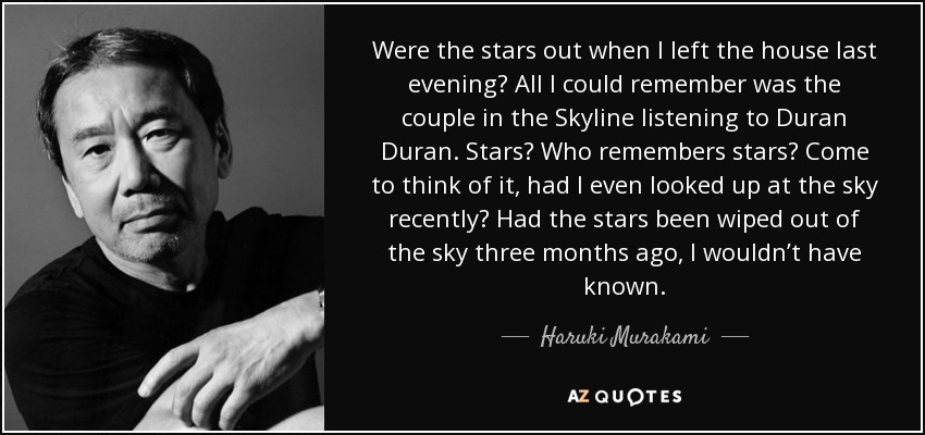 Were the stars out when I left the house last evening? All I could remember was the couple in the Skyline listening to Duran Duran. Stars? Who remembers stars? Come to think of it, had I even looked up at the sky recently? Had the stars been wiped out of the sky three months ago, I wouldn’t have known. - Haruki Murakami