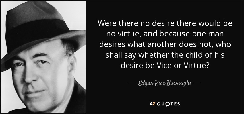 Were there no desire there would be no virtue, and because one man desires what another does not, who shall say whether the child of his desire be Vice or Virtue? - Edgar Rice Burroughs
