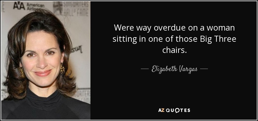 Were way overdue on a woman sitting in one of those Big Three chairs. - Elizabeth Vargas