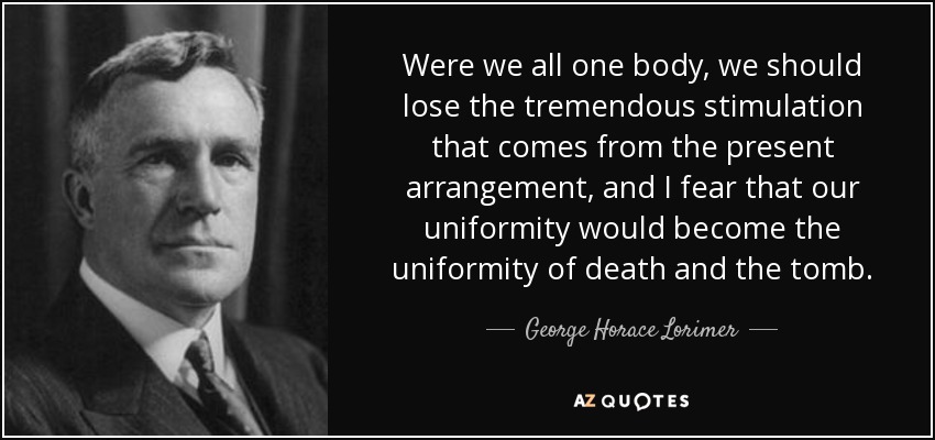 Were we all one body, we should lose the tremendous stimulation that comes from the present arrangement, and I fear that our uniformity would become the uniformity of death and the tomb. - George Horace Lorimer