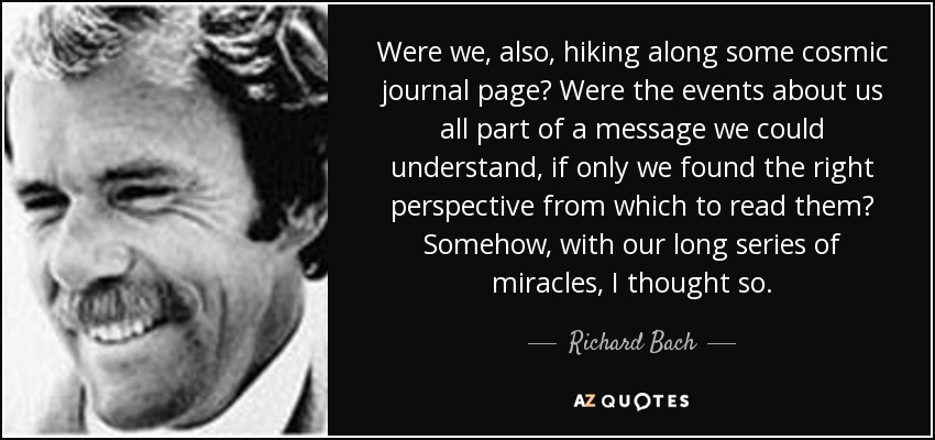 Were we, also, hiking along some cosmic journal page? Were the events about us all part of a message we could understand, if only we found the right perspective from which to read them? Somehow, with our long series of miracles, I thought so. - Richard Bach