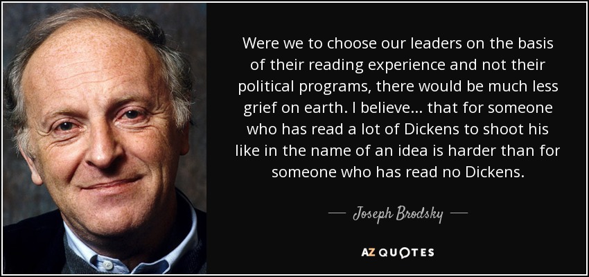 Were we to choose our leaders on the basis of their reading experience and not their political programs, there would be much less grief on earth. I believe ... that for someone who has read a lot of Dickens to shoot his like in the name of an idea is harder than for someone who has read no Dickens. - Joseph Brodsky