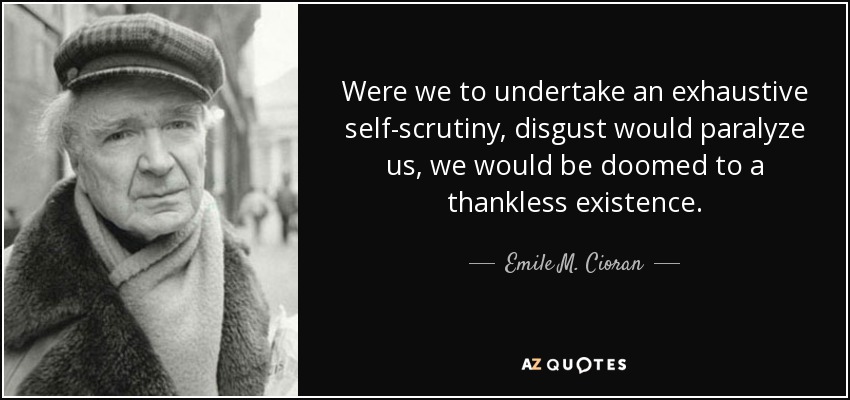 Were we to undertake an exhaustive self-scrutiny, disgust would paralyze us, we would be doomed to a thankless existence. - Emile M. Cioran