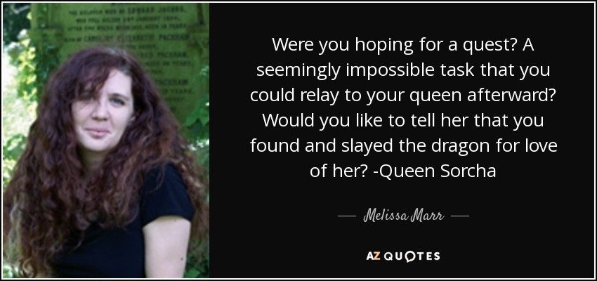 Were you hoping for a quest? A seemingly impossible task that you could relay to your queen afterward? Would you like to tell her that you found and slayed the dragon for love of her? -Queen Sorcha - Melissa Marr